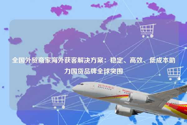 全国外贸商家海外获客解决方案：稳定、高效、低成本助力国货品牌全球突围