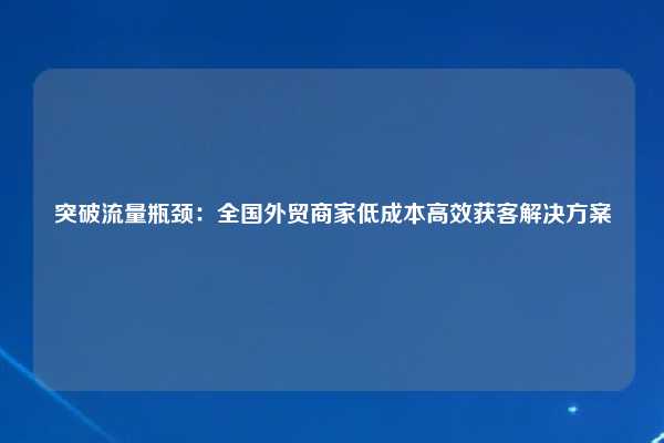 突破流量瓶颈：全国外贸商家低成本高效获客解决方案