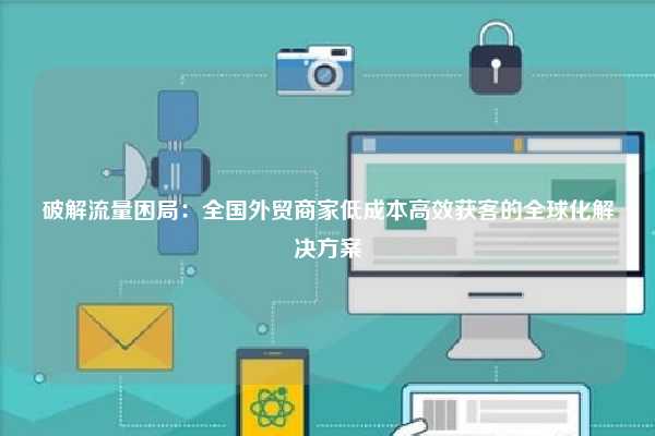 破解流量困局：全国外贸商家低成本高效获客的全球化解决方案