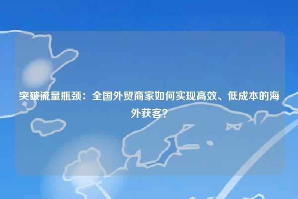 突破流量瓶颈:全国外贸商家如何实现高效、低成本的海外获客?