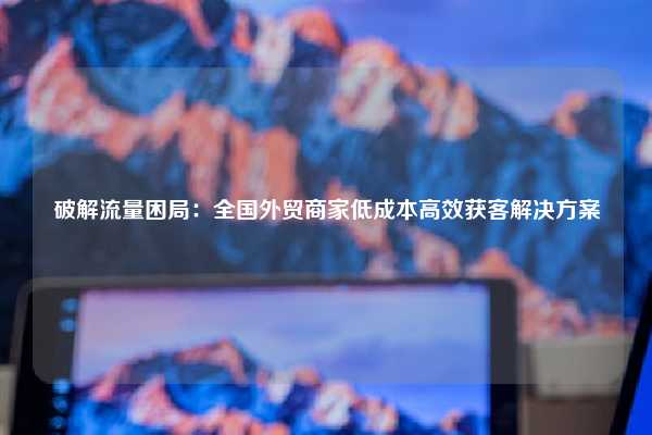 破解流量困局:全国外贸商家低成本高效获客解决方案