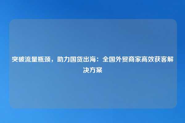 突破流量瓶颈,助力国货出海:全国外贸商家高效获客解决方案
