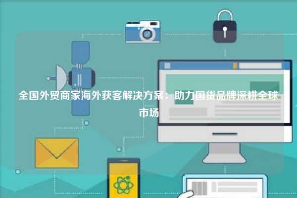 全国外贸商家海外获客解决方案:助力国货品牌深耕全球市场