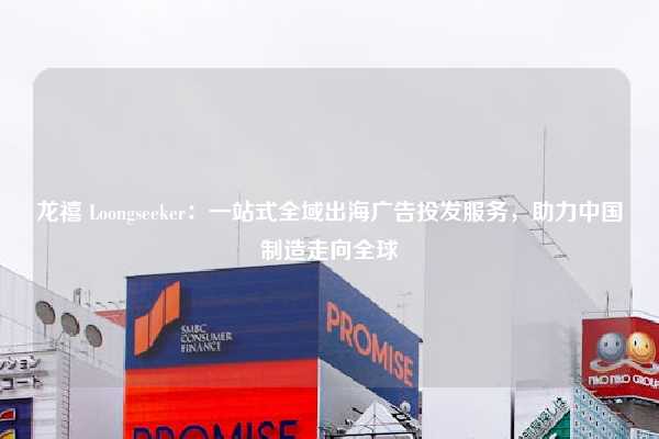 龙禧 Loongseeker:一站式全域出海广告投发服务,助力中国制造走向全球