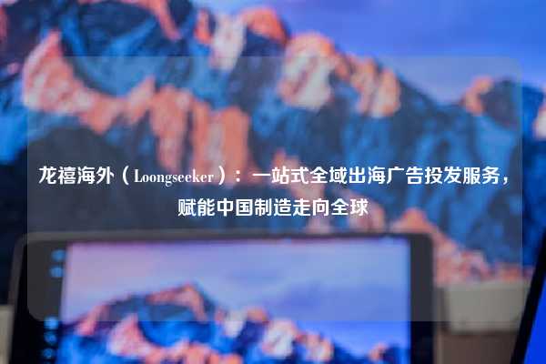 龙禧海外(Loongseeker):一站式全域出海广告投发服务,赋能中国制造走向全球