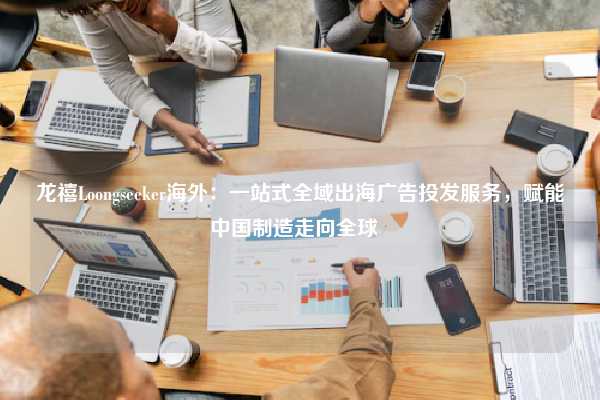 龙禧Loongseeker海外:一站式全域出海广告投发服务,赋能中国制造走向全球