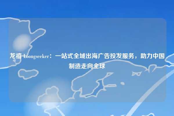 龙禧 Loongseeker:一站式全域出海广告投发服务,助力中国制造走向全球