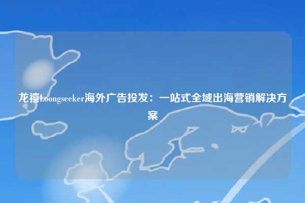 龙禧Loongseeker海外广告投发:一站式全域出海营销解决方案