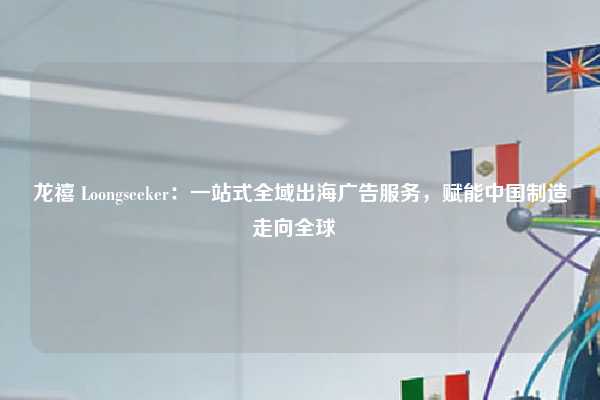 龙禧 Loongseeker：一站式全域出海广告服务，赋能中国制造走向全球  