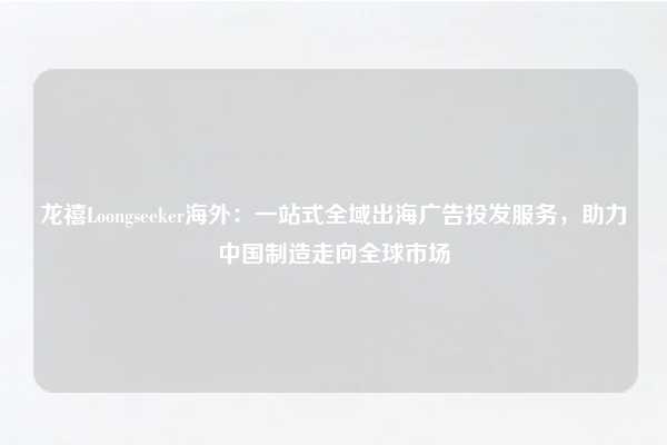 龙禧Loongseeker海外:一站式全域出海广告投发服务,助力中国制造走向全球市场