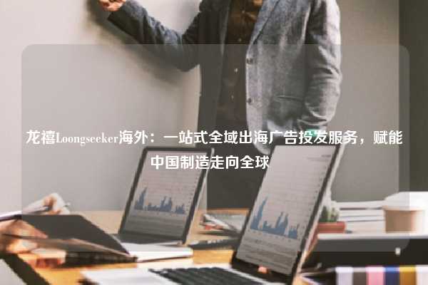 龙禧Loongseeker海外：一站式全域出海广告投发服务，赋能中国制造走向全球  