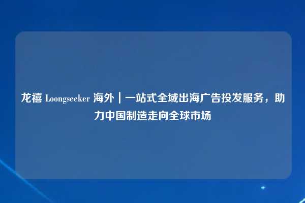 龙禧 Loongseeker 海外|一站式全域出海广告投发服务,助力中国制造走向全球市场