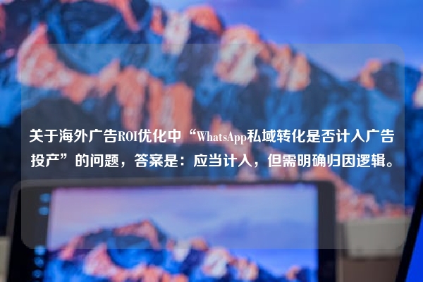 关于海外广告ROI优化中“WhatsApp私域转化是否计入广告投产”的问题，答案是：应当计入，但需明确归因逻辑。