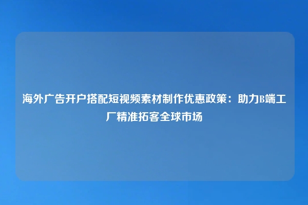 海外广告开户搭配短视频素材制作优惠政策：助力B端工厂精准拓客全球市场