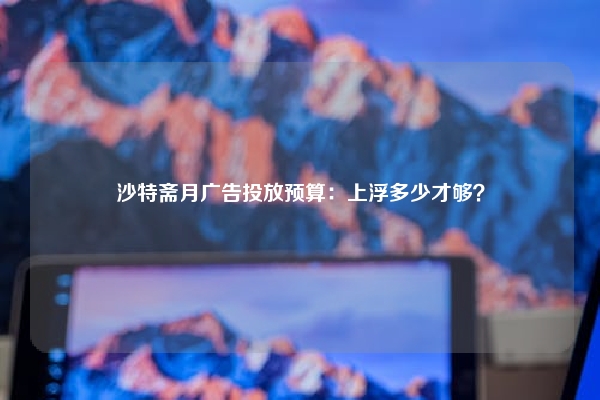 沙特斋月广告投放预算:上浮多少才够?