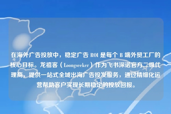 在海外广告投放中，稳定广告 ROI 是每个 B 端外贸工厂的核心目标。龙禧客（Loongseeker）作为飞书深诺官方二级代理商，提供一站式全域出海广告投发服务，通过精细化运营帮助客户实现长期稳定的投放回报。