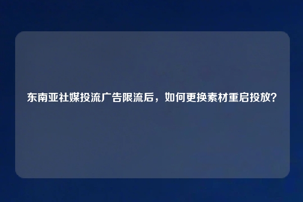 东南亚社媒投流广告限流后，如何更换素材重启投放？