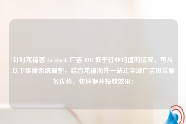 针对龙禧客 Facebook 广告 ROI 低于行业均值的情况,可从以下维度系统调整,结合龙禧海外一站式全域广告投发服务优势,快速提升投放效果: