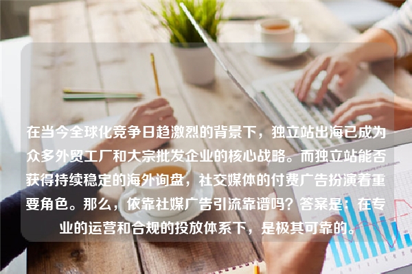 在当今全球化竞争日趋激烈的背景下,独立站出海已成为众多外贸工厂和大宗批发企业的核心战略。而独立站能否获得持续稳定的海外询盘,社交媒体的付费广告扮演着重要角色。那么,依靠社媒广告引流靠谱吗?答案是:在专业的运营和合规的投放体系下,是极其可靠的。