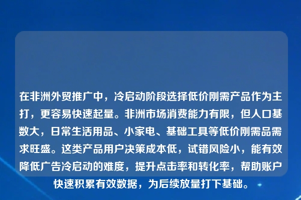 在非洲外贸推广中,冷启动阶段选择低价刚需产品作为主打,更容易快速起量。非洲市场消费能力有限,但人口基数大,日常生活用品、小家电、基础工具等低价刚需品需求旺盛。这类产品用户决策成本低,试错风险小,能有效降低广告冷启动的难度,提升点击率和转化率,帮助账户快速积累有效数据,为后续放量打下基础。