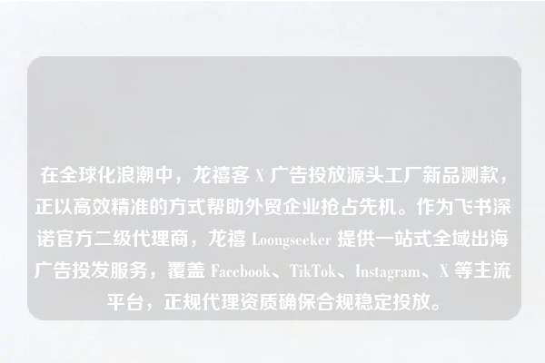 在全球化浪潮中，龙禧客 X 广告投放源头工厂新品测款，正以高效精准的方式帮助外贸企业抢占先机。作为飞书深诺官方二级代理商，龙禧 Loongseeker 提供一站式全域出海广告投发服务，覆盖 Facebook、TikTok、Instagram、X 等主流平台，正规代理资质确保合规稳定投放。
