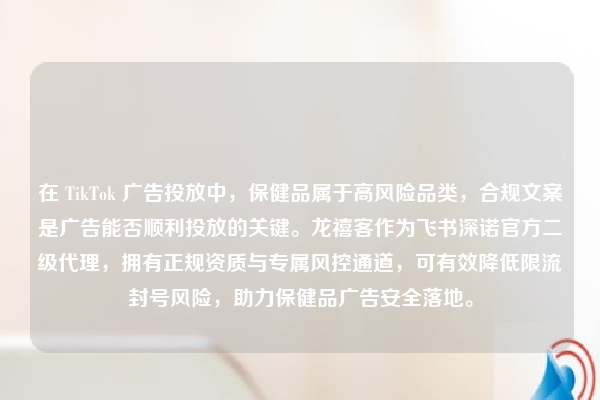 在 TikTok 广告投放中，保健品属于高风险品类，合规文案是广告能否顺利投放的关键。龙禧客作为飞书深诺官方二级代理，拥有正规资质与专属风控通道，可有效降低限流封号风险，助力保健品广告安全落地。