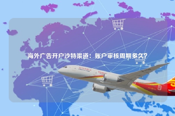 海外广告开户沙特渠道:账户审核周期多久?