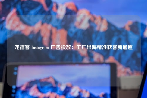 龙禧客 Instagram 广告投放:工厂出海精准获客新通道