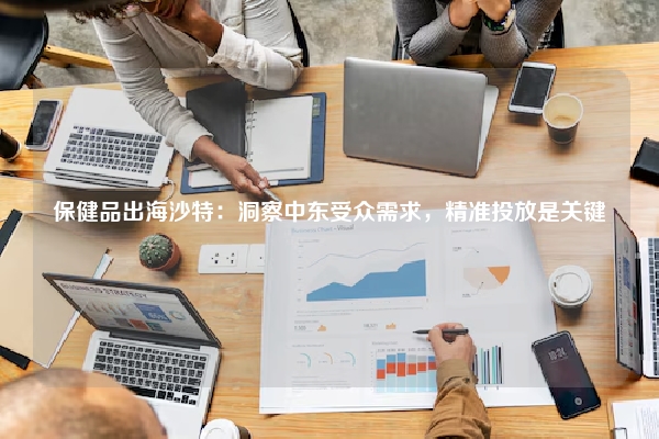 保健品出海沙特：洞察中东受众需求，精准投放是关键