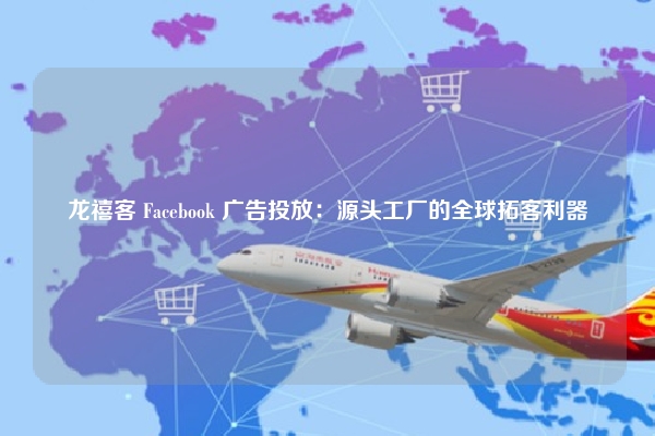 龙禧客 Facebook 广告投放：源头工厂的全球拓客利器