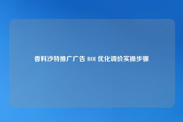 香料沙特推广广告 ROI 优化调价实操步骤