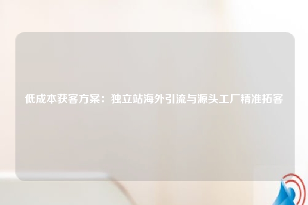 低成本获客方案：独立站海外引流与源头工厂精准拓客