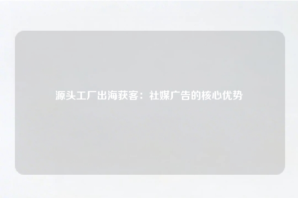 源头工厂出海获客：社媒广告的核心优势