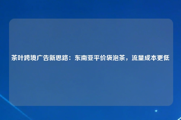 茶叶跨境广告新思路:东南亚平价袋泡茶,流量成本更低