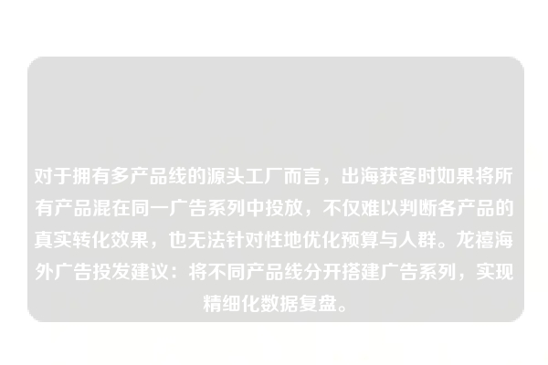 对于拥有多产品线的源头工厂而言，出海获客时如果将所有产品混在同一广告系列中投放，不仅难以判断各产品的真实转化效果，也无法针对性地优化预算与人群。龙禧海外广告投发建议：将不同产品线分开搭建广告系列，实现精细化数据复盘。