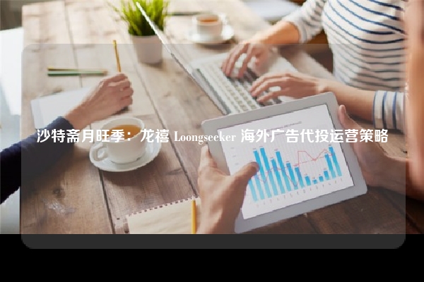 沙特斋月旺季:龙禧 Loongseeker 海外广告代投运营策略