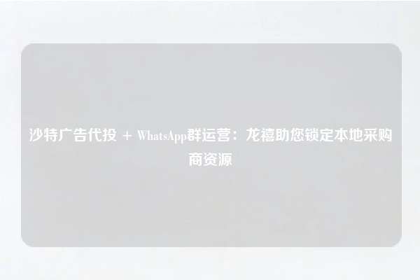 沙特广告代投 + WhatsApp群运营:龙禧助您锁定本地采购商资源