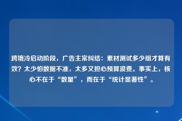 跨境冷启动阶段,广告主常纠结:素材测试多少组才算有效?太少怕数据不准,太多又担心预算浪费。事实上,核心不在于“数量”,而在于“统计显著性”。