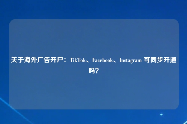 关于海外广告开户：TikTok、Facebook、Instagram 可同步开通吗？