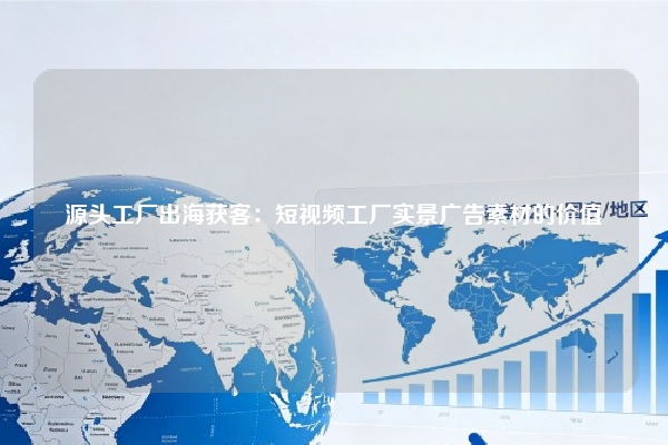 源头工厂出海获客：短视频工厂实景广告素材的价值