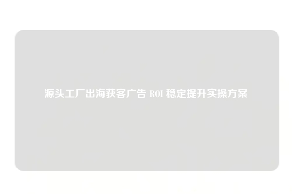 源头工厂出海获客广告 ROI 稳定提升实操方案