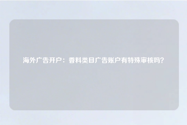 海外广告开户：香料类目广告账户有特殊审核吗？