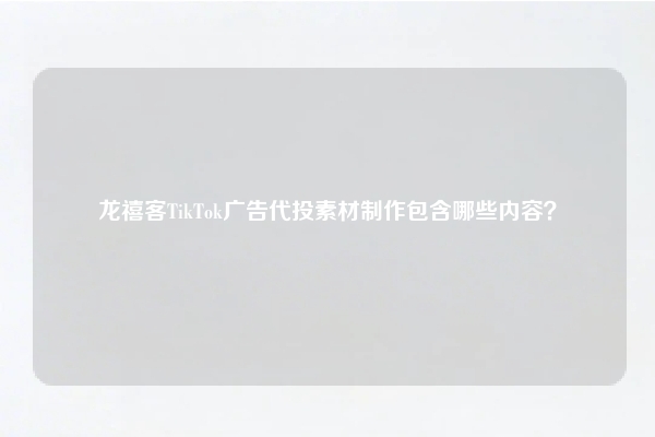 龙禧客TikTok广告代投素材制作包含哪些内容？