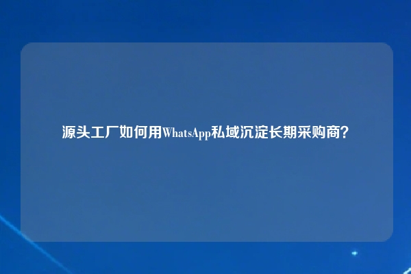 源头工厂如何用WhatsApp私域沉淀长期采购商？