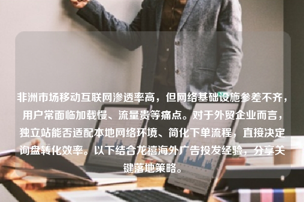 非洲市场移动互联网渗透率高，但网络基础设施参差不齐，用户常面临加载慢、流量贵等痛点。对于外贸企业而言，独立站能否适配本地网络环境、简化下单流程，直接决定询盘转化效率。以下结合龙禧海外广告投发经验，分享关键落地策略。