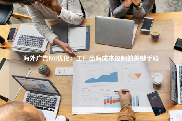 海外广告ROI优化：工厂出海成本控制的关键手段