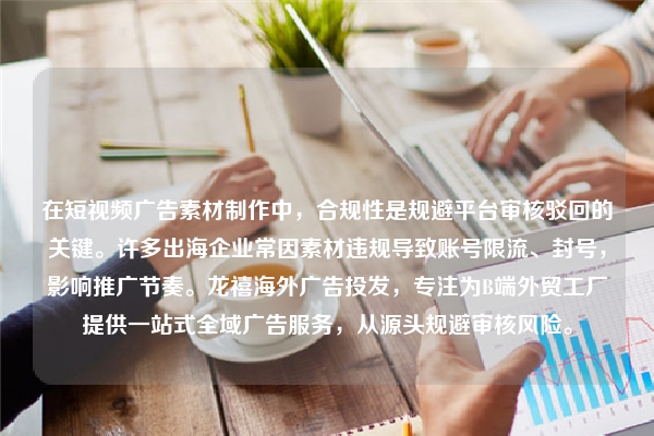 在短视频广告素材制作中，合规性是规避平台审核驳回的关键。许多出海企业常因素材违规导致账号限流、封号，影响推广节奏。龙禧海外广告投发，专注为B端外贸工厂提供一站式全域广告服务，从源头规避审核风险。