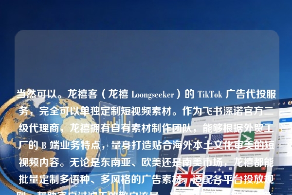 当然可以。龙禧客（龙禧 Loongseeker）的 TikTok 广告代投服务，完全可以单独定制短视频素材。作为飞书深诺官方二级代理商，龙禧拥有自有素材制作团队，能够根据外贸工厂的 B 端业务特点，量身打造贴合海外本土文化审美的短视频内容。无论是东南亚、欧美还是南美市场，龙禧都能批量定制多语种、多风格的广告素材，适配各平台投放规则，帮助客户过滤无效散户流量，精准获取批量批发询盘。