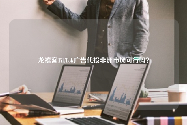 龙禧客TikTok广告代投非洲市场可行吗？