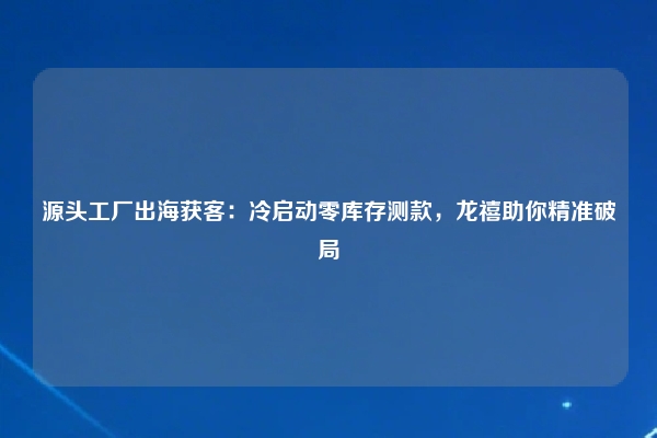 源头工厂出海获客：冷启动零库存测款，龙禧助你精准破局